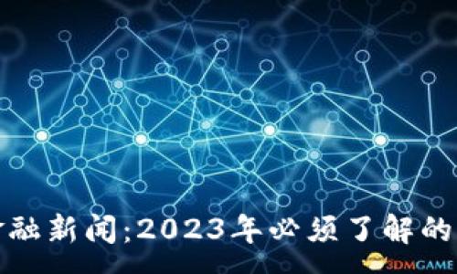:
区块链化金融新闻：2023年必须了解的动态与趋势